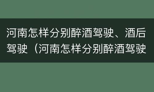 河南怎样分别醉酒驾驶、酒后驾驶（河南怎样分别醉酒驾驶,酒后驾驶的人）