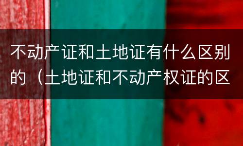 不动产证和土地证有什么区别的（土地证和不动产权证的区别）