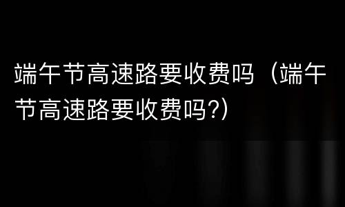 端午节高速路要收费吗（端午节高速路要收费吗?）