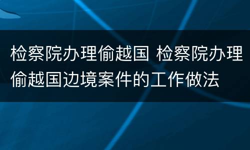 检察院办理偷越国 检察院办理偷越国边境案件的工作做法