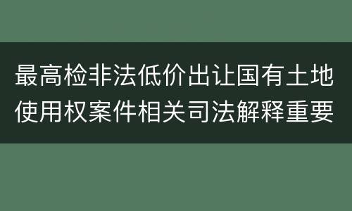 最高检非法低价出让国有土地使用权案件相关司法解释重要规定是什么