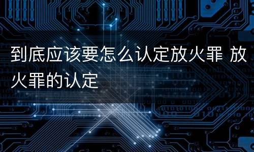 到底应该要怎么认定放火罪 放火罪的认定