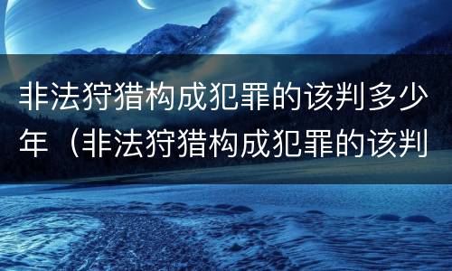 非法狩猎构成犯罪的该判多少年（非法狩猎构成犯罪的该判多少年以上）