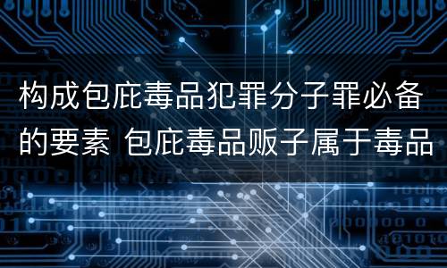 构成包庇毒品犯罪分子罪必备的要素 包庇毒品贩子属于毒品犯罪吗