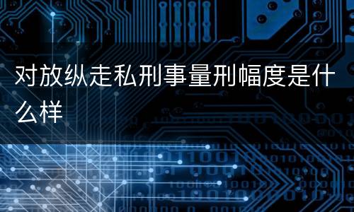 对放纵走私刑事量刑幅度是什么样