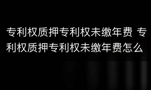 专利权质押专利权未缴年费 专利权质押专利权未缴年费怎么办