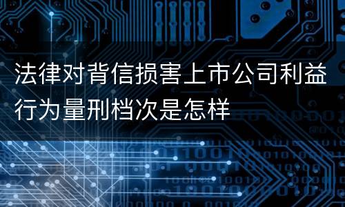 法律对背信损害上市公司利益行为量刑档次是怎样
