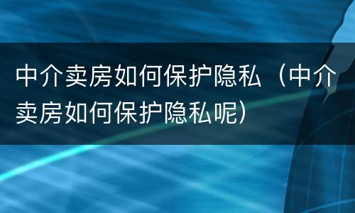 中介卖房如何保护隐私（中介卖房如何保护隐私呢）