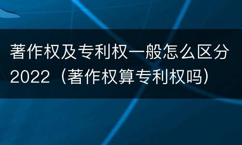 著作权及专利权一般怎么区分2022（著作权算专利权吗）