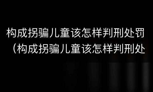 构成拐骗儿童该怎样判刑处罚（构成拐骗儿童该怎样判刑处罚）