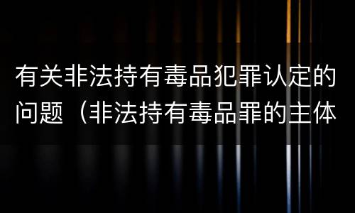 有关非法持有毒品犯罪认定的问题（非法持有毒品罪的主体）