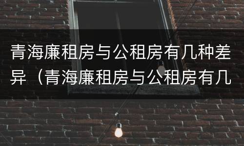 青海廉租房与公租房有几种差异（青海廉租房与公租房有几种差异吗）