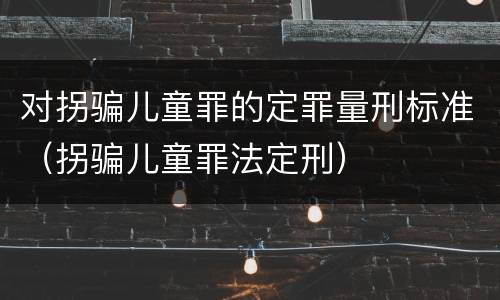 对拐骗儿童罪的定罪量刑标准（拐骗儿童罪法定刑）