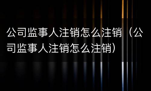 公司监事人注销怎么注销（公司监事人注销怎么注销）