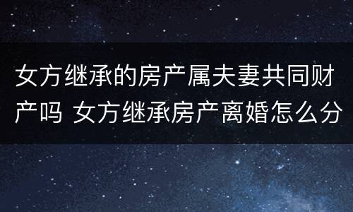 女方继承的房产属夫妻共同财产吗 女方继承房产离婚怎么分