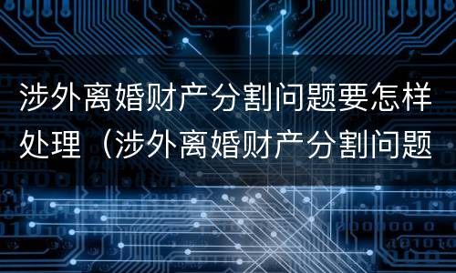 涉外离婚财产分割问题要怎样处理（涉外离婚财产分割问题要怎样处理才能解决）