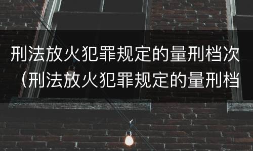 刑法放火犯罪规定的量刑档次（刑法放火犯罪规定的量刑档次是多少）