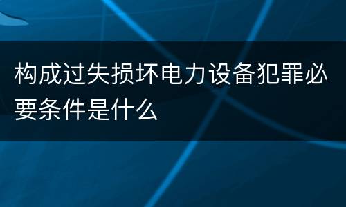 构成过失损坏电力设备犯罪必要条件是什么