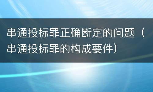 串通投标罪正确断定的问题（串通投标罪的构成要件）
