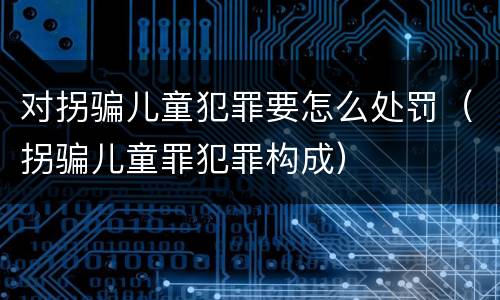 对拐骗儿童犯罪要怎么处罚（拐骗儿童罪犯罪构成）
