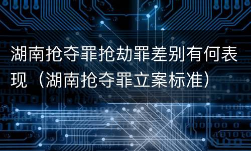 湖南抢夺罪抢劫罪差别有何表现（湖南抢夺罪立案标准）
