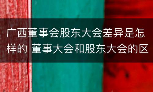 广西董事会股东大会差异是怎样的 董事大会和股东大会的区别