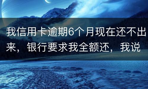 我信用卡逾期6个月现在还不出来，银行要求我全额还，我说分期还，银行不接受