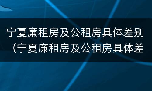 宁夏廉租房及公租房具体差别（宁夏廉租房及公租房具体差别在哪）