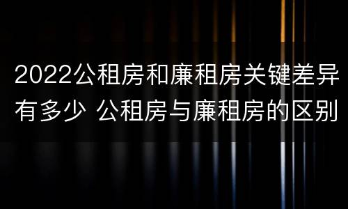 2022公租房和廉租房关键差异有多少 公租房与廉租房的区别都在此,别再搞错了!