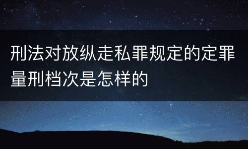 刑法对放纵走私罪规定的定罪量刑档次是怎样的