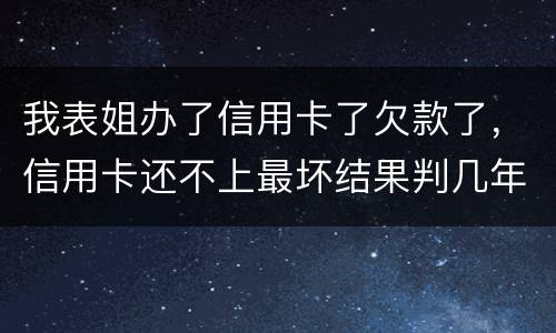 我表姐办了信用卡了欠款了，信用卡还不上最坏结果判几年