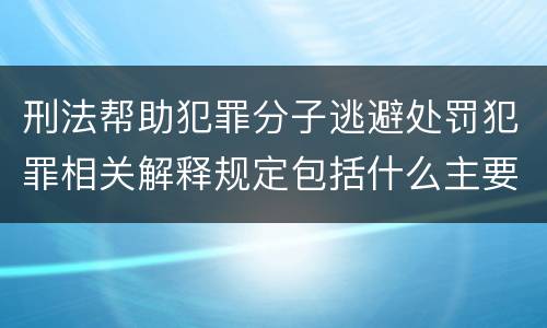 刑法帮助犯罪分子逃避处罚犯罪相关解释规定包括什么主要内容