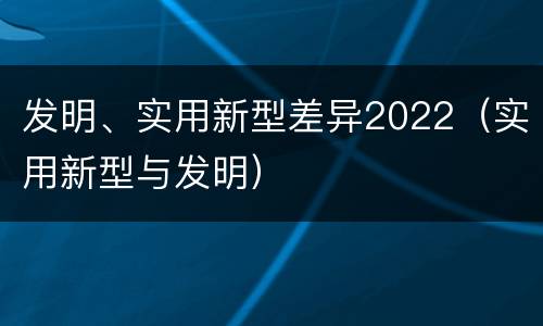 发明、实用新型差异2022（实用新型与发明）