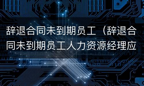 辞退合同未到期员工（辞退合同未到期员工人力资源经理应该怎么安抚）