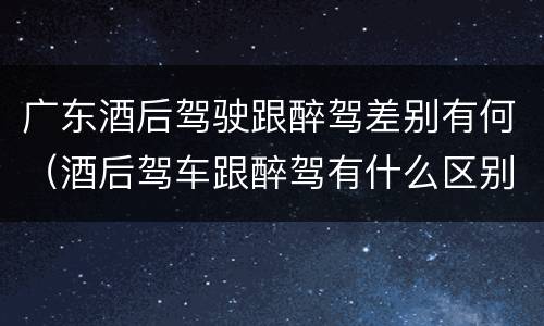 广东酒后驾驶跟醉驾差别有何（酒后驾车跟醉驾有什么区别）