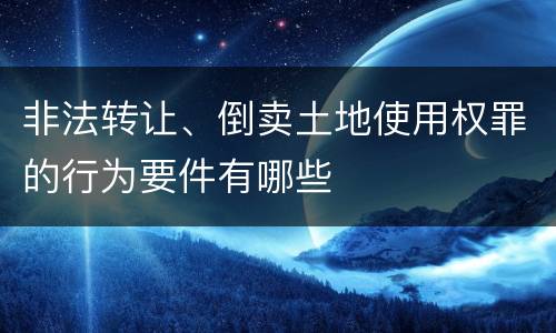 非法转让、倒卖土地使用权罪的行为要件有哪些