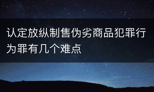 认定放纵制售伪劣商品犯罪行为罪有几个难点