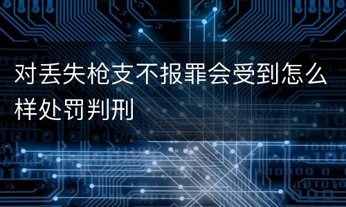 对丢失枪支不报罪会受到怎么样处罚判刑