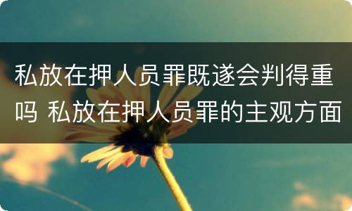 私放在押人员罪既遂会判得重吗 私放在押人员罪的主观方面