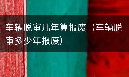 车辆脱审几年算报废（车辆脱审多少年报废）
