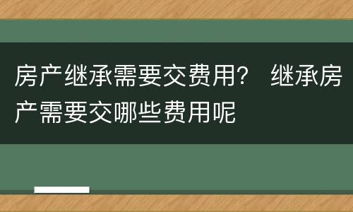 房产继承需要交费用？ 继承房产需要交哪些费用呢