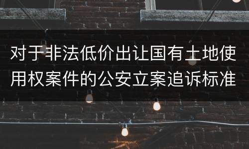 对于非法低价出让国有土地使用权案件的公安立案追诉标准