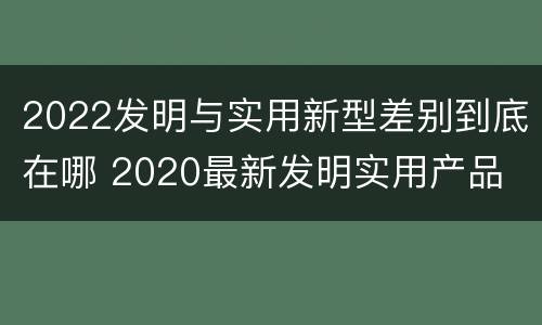 2022发明与实用新型差别到底在哪 2020最新发明实用产品