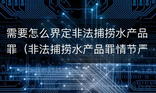 需要怎么界定非法捕捞水产品罪（非法捕捞水产品罪情节严重标准）