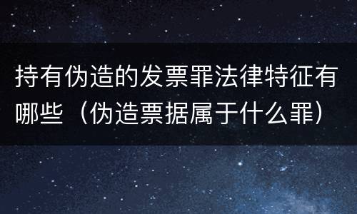持有伪造的发票罪法律特征有哪些（伪造票据属于什么罪）