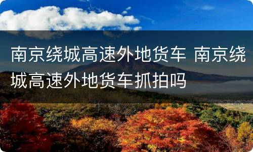 南京绕城高速外地货车 南京绕城高速外地货车抓拍吗