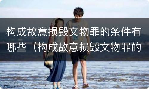 构成故意损毁文物罪的条件有哪些（构成故意损毁文物罪的条件有哪些标准）