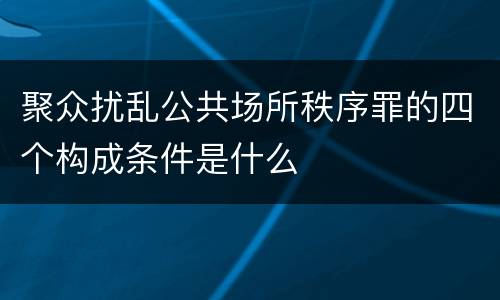 聚众扰乱公共场所秩序罪的四个构成条件是什么