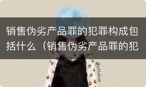 销售伪劣产品罪的犯罪构成包括什么（销售伪劣产品罪的犯罪构成包括什么）