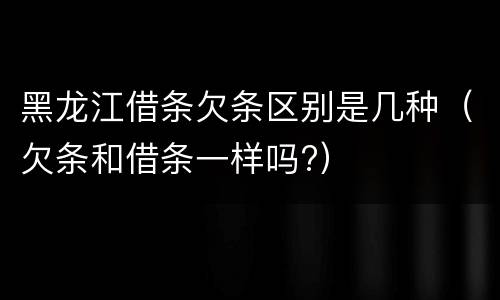 黑龙江借条欠条区别是几种（欠条和借条一样吗?）